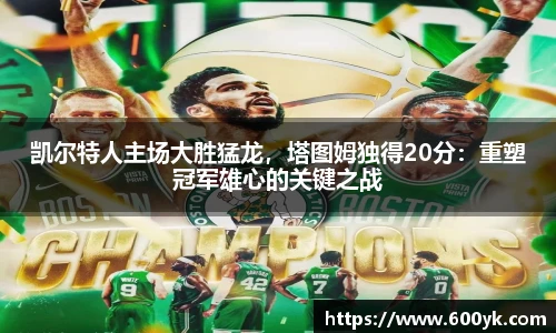 凯尔特人主场大胜猛龙，塔图姆独得20分：重塑冠军雄心的关键之战