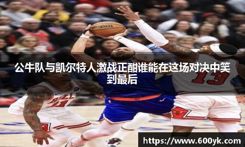 公牛队与凯尔特人激战正酣谁能在这场对决中笑到最后