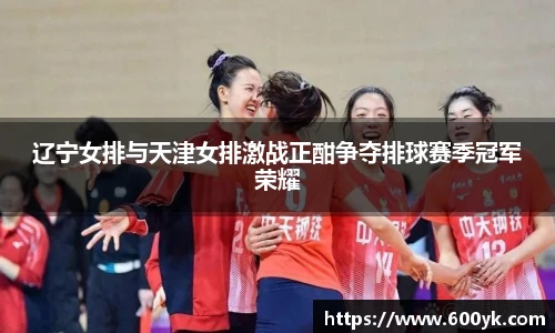 辽宁女排与天津女排激战正酣争夺排球赛季冠军荣耀